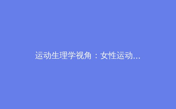 运动生理学视角：女性运动员肌肉协调性与身体机能优化的科学探索 - 3