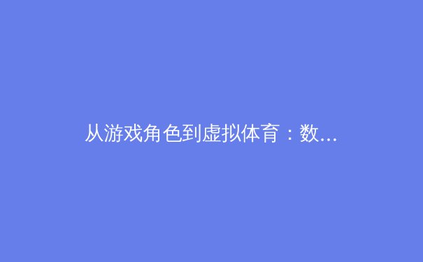 从游戏角色到虚拟体育：数字时代运动员形象塑造与商业价值新维度 - 2