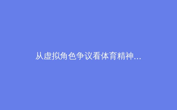 从虚拟角色争议看体育精神：竞技表现与专业形象的平衡之道 - 4