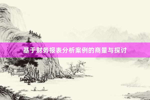 基于财务报表分析案例的商量与探讨