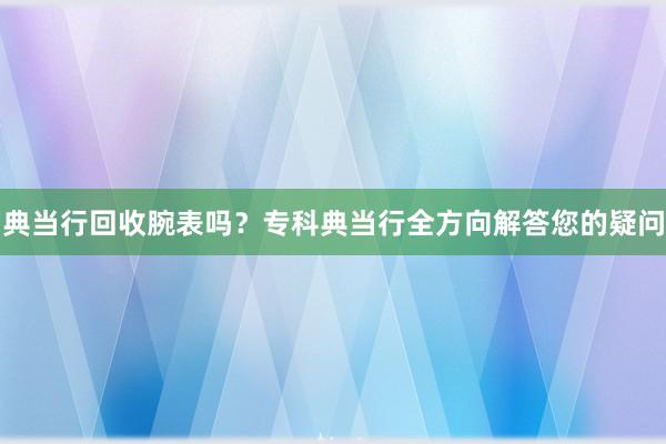 典当行回收腕表吗？专科典当行全方向解答您的疑问