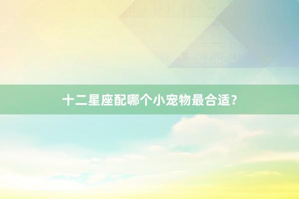十二星座配哪个小宠物最合适？
