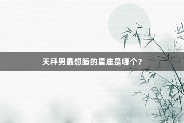天秤男最想睡的星座是哪个？