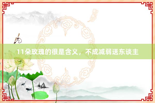 11朵玫瑰的很是含义，不成减弱送东谈主