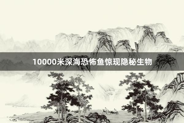 10000米深海恐怖鱼惊现隐秘生物
