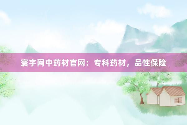 寰宇网中药材官网：专科药材，品性保险