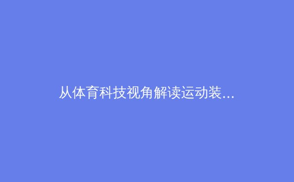 从体育科技视角解读运动装备发展：如何科学提升运动表现与舒适性 - 2