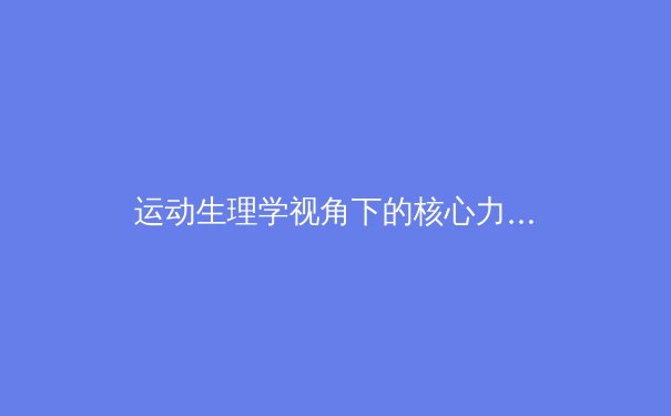 运动生理学视角下的核心力量训练新探：从传统训练到现代体能优化