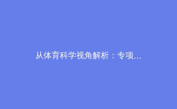 从体育科学视角解析：专项训练如何优化运动员身体机能与运动表现 - 3
