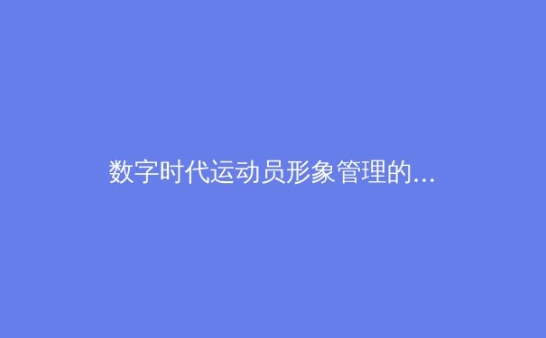 数字时代运动员形象管理的挑战与变革——从虚拟偶像现象看体育营销新维度 - 4